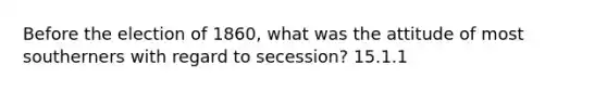 Before the election of 1860, what was the attitude of most southerners with regard to secession? 15.1.1