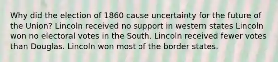 Why did the election of 1860 cause uncertainty for the future of the Union? Lincoln received no support in western states Lincoln won no electoral votes in the South. Lincoln received fewer votes than Douglas. Lincoln won most of the border states.