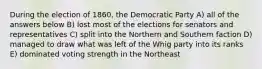 During the election of 1860, the Democratic Party A) all of the answers below B) lost most of the elections for senators and representatives C) split into the Northern and Southern faction D) managed to draw what was left of the Whig party into its ranks E) dominated voting strength in the Northeast