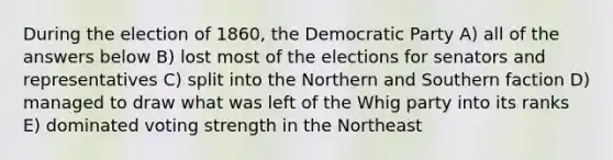 During the election of 1860, the Democratic Party A) all of the answers below B) lost most of the elections for senators and representatives C) split into the Northern and Southern faction D) managed to draw what was left of the Whig party into its ranks E) dominated voting strength in the Northeast