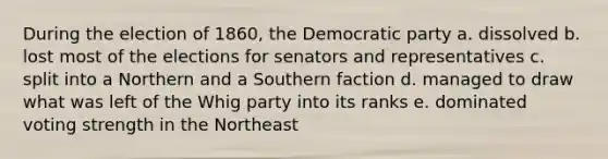 During the election of 1860, the Democratic party a. dissolved b. lost most of the elections for senators and representatives c. split into a Northern and a Southern faction d. managed to draw what was left of the Whig party into its ranks e. dominated voting strength in the Northeast