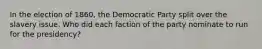 In the election of 1860, the Democratic Party split over the slavery issue. Who did each faction of the party nominate to run for the presidency?