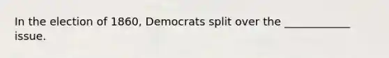 In the election of 1860, Democrats split over the ____________ issue.