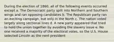 During the election of 1860, all of the following events occurred except a. The Democratic party split into Northern and Southern wings and ran opposing candidates b. The Republican party ran an exciting campaign, but only in the North c. The nation voted largely along sectional lines d. A new party appeared that tried to hold the union together by avoiding the slavery issue e. No one received a majority of the electoral votes, so the U.S. House selected Lincoln as the next president