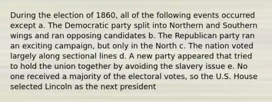 During the election of 1860, all of the following events occurred except a. The Democratic party split into Northern and Southern wings and ran opposing candidates b. The Republican party ran an exciting campaign, but only in the North c. The nation voted largely along sectional lines d. A new party appeared that tried to hold the union together by avoiding the slavery issue e. No one received a majority of the electoral votes, so the U.S. House selected Lincoln as the next president