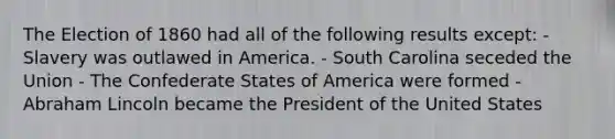 The Election of 1860 had all of the following results except: - Slavery was outlawed in America. - South Carolina seceded the Union - The Confederate States of America were formed - Abraham Lincoln became the President of the United States