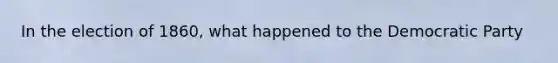 In the election of 1860, what happened to the Democratic Party