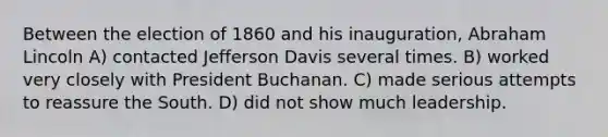 Between the election of 1860 and his inauguration, Abraham Lincoln A) contacted Jefferson Davis several times. B) worked very closely with President Buchanan. C) made serious attempts to reassure the South. D) did not show much leadership.