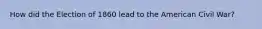 How did the Election of 1860 lead to the American Civil War?