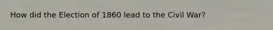 How did the Election of 1860 lead to the Civil War?