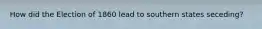 How did the Election of 1860 lead to southern states seceding?