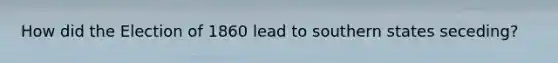How did the Election of 1860 lead to southern states seceding?