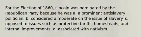 For the Election of 1860, Lincoln was nominated by the Republican Party because he was a. a prominent antislavery politician. b. considered a moderate on the issue of slavery. c. opposed to issues such as protective tariffs, homesteads, and internal improvements. d. associated with nativism.