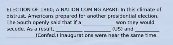 ELECTION OF 1860; A NATION COMING APART: In this climate of distrust, Americans prepared for another presidential election. The South openly said that if a _____________ won they would secede. As a result, ___________ ___________ (US) and __________ ____________(Confed.) inaugurations were near the same time.