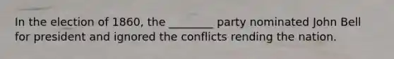 In the election of 1860, the ________ party nominated John Bell for president and ignored the conflicts rending the nation.
