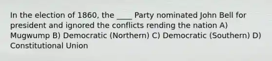 In the election of 1860, the ____ Party nominated John Bell for president and ignored the conflicts rending the nation A) Mugwump B) Democratic (Northern) C) Democratic (Southern) D) Constitutional Union