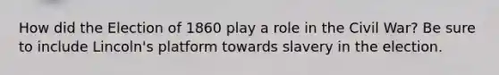 How did the Election of 1860 play a role in the Civil War? Be sure to include Lincoln's platform towards slavery in the election.