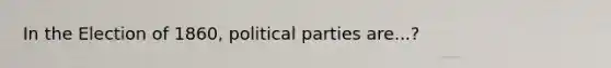 In the Election of 1860, political parties are...?