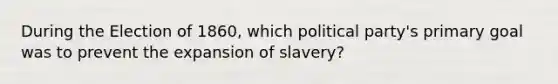 During the Election of 1860, which political party's primary goal was to prevent the expansion of slavery?