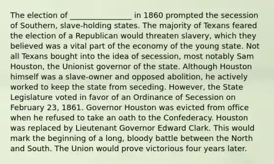 The election of ________________ in 1860 prompted the secession of Southern, slave-holding states. The majority of Texans feared the election of a Republican would threaten slavery, which they believed was a vital part of the economy of the young state. Not all Texans bought into the idea of secession, most notably Sam Houston, the Unionist governor of the state. Although Houston himself was a slave-owner and opposed abolition, he actively worked to keep the state from seceding. However, the State Legislature voted in favor of an Ordinance of Secession on February 23, 1861. Governor Houston was evicted from office when he refused to take an oath to the Confederacy. Houston was replaced by Lieutenant Governor Edward Clark. This would mark the beginning of a long, bloody battle between the North and South. The Union would prove victorious four years later.