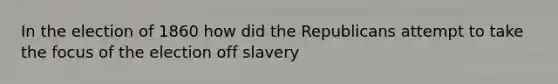 In the election of 1860 how did the Republicans attempt to take the focus of the election off slavery