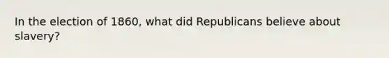 In the election of 1860, what did Republicans believe about slavery?