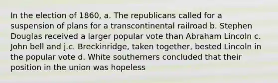 In the election of 1860, a. The republicans called for a suspension of plans for a transcontinental railroad b. Stephen Douglas received a larger popular vote than Abraham Lincoln c. John bell and j.c. Breckinridge, taken together, bested Lincoln in the popular vote d. White southerners concluded that their position in the union was hopeless