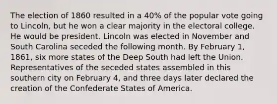 The election of 1860 resulted in a 40% of the popular vote going to Lincoln, but he won a clear majority in the electoral college. He would be president. Lincoln was elected in November and South Carolina seceded the following month. By February 1, 1861, six more states of the Deep South had left the Union. Representatives of the seceded states assembled in this southern city on February 4, and three days later declared the creation of the Confederate States of America.