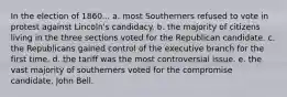 In the election of 1860... a. most Southerners refused to vote in protest against Lincoln's candidacy. b. the majority of citizens living in the three sections voted for the Republican candidate. c. the Republicans gained control of the executive branch for the first time. d. the tariff was the most controversial issue. e. the vast majority of southerners voted for the compromise candidate, John Bell.