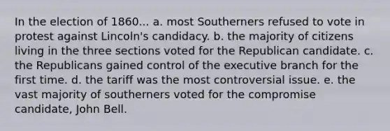 In the election of 1860... a. most Southerners refused to vote in protest against Lincoln's candidacy. b. the majority of citizens living in the three sections voted for the Republican candidate. c. the Republicans gained control of the executive branch for the first time. d. the tariff was the most controversial issue. e. the vast majority of southerners voted for the compromise candidate, John Bell.