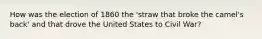 How was the election of 1860 the 'straw that broke the camel's back' and that drove the United States to Civil War?