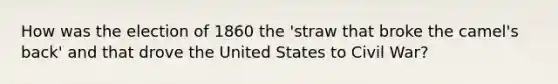 How was the election of 1860 the 'straw that broke the camel's back' and that drove the United States to Civil War?