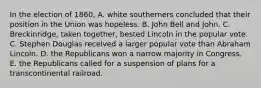 In the election of 1860, A. white southerners concluded that their position in the Union was hopeless. B. John Bell and John. C. Breckinridge, taken together, bested Lincoln in the popular vote. C. Stephen Douglas received a larger popular vote than Abraham Lincoln. D. the Republicans won a narrow majority in Congress. E. the Republicans called for a suspension of plans for a transcontinental railroad.