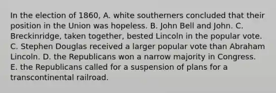 In the election of 1860, A. white southerners concluded that their position in the Union was hopeless. B. John Bell and John. C. Breckinridge, taken together, bested Lincoln in the popular vote. C. Stephen Douglas received a larger popular vote than Abraham Lincoln. D. the Republicans won a narrow majority in Congress. E. the Republicans called for a suspension of plans for a transcontinental railroad.