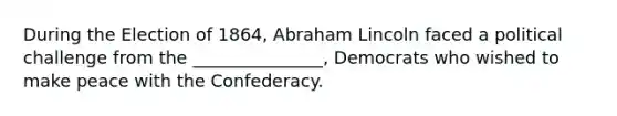 During the Election of 1864, Abraham Lincoln faced a political challenge from the _______________, Democrats who wished to make peace with the Confederacy.