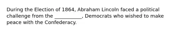 During the Election of 1864, Abraham Lincoln faced a political challenge from the ___________, Democrats who wished to make peace with the Confederacy.