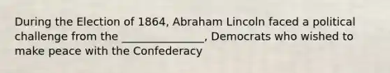 During the Election of 1864, Abraham Lincoln faced a political challenge from the _______________, Democrats who wished to make peace with the Confederacy