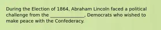 During the Election of 1864, Abraham Lincoln faced a political challenge from the _______________, Democrats who wished to make peace with the Confederacy.