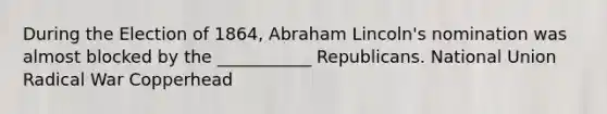 During the Election of 1864, Abraham Lincoln's nomination was almost blocked by the ___________ Republicans. National Union Radical War Copperhead