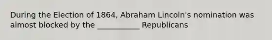 During the Election of 1864, Abraham Lincoln's nomination was almost blocked by the ___________ Republicans