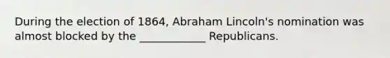 During the election of 1864, Abraham Lincoln's nomination was almost blocked by the ____________ Republicans.