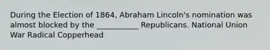 During the Election of 1864, Abraham Lincoln's nomination was almost blocked by the ___________ Republicans. National Union War Radical Copperhead