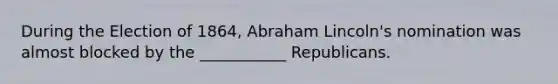 During the Election of 1864, Abraham Lincoln's nomination was almost blocked by the ___________ Republicans.