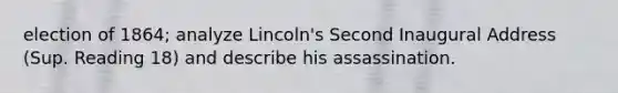 election of 1864; analyze Lincoln's Second Inaugural Address (Sup. Reading 18) and describe his assassination.