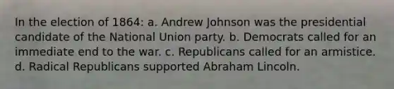 In the election of 1864: a. Andrew Johnson was the presidential candidate of the National Union party. b. Democrats called for an immediate end to the war. c. Republicans called for an armistice. d. Radical Republicans supported Abraham Lincoln.