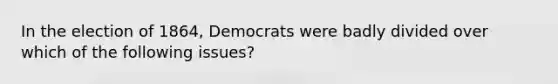 In the election of 1864, Democrats were badly divided over which of the following issues?