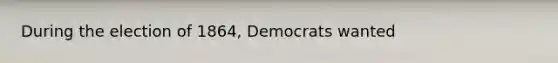 During the election of 1864, Democrats wanted