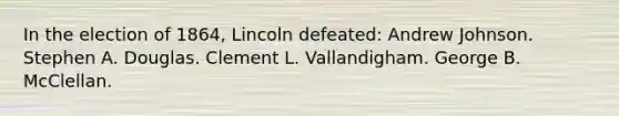 In the election of 1864, Lincoln defeated: Andrew Johnson. Stephen A. Douglas. Clement L. Vallandigham. George B. McClellan.