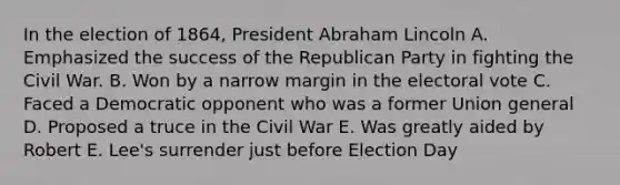 In the election of 1864, President Abraham Lincoln A. Emphasized the success of the Republican Party in fighting the Civil War. B. Won by a narrow margin in the electoral vote C. Faced a Democratic opponent who was a former Union general D. Proposed a truce in the Civil War E. Was greatly aided by Robert E. Lee's surrender just before Election Day