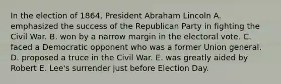 In the election of 1864, President Abraham Lincoln A. emphasized the success of the Republican Party in fighting the Civil War. B. won by a narrow margin in the electoral vote. C. faced a Democratic opponent who was a former Union general. D. proposed a truce in the Civil War. E. was greatly aided by Robert E. Lee's surrender just before Election Day.